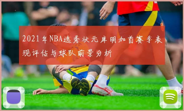 2021年NBA选秀状元库明加首赛季表现评估与球队前景分析