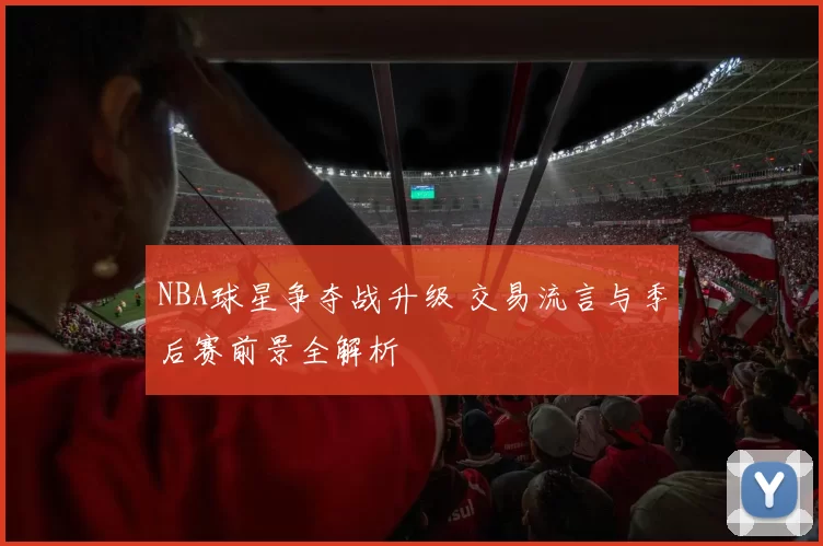 NBA球星争夺战升级 交易流言与季后赛前景全解析