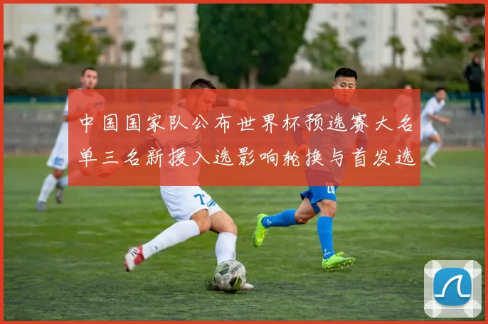 中国国家队公布世界杯预选赛大名单三名新援入选影响轮换与首发选择
