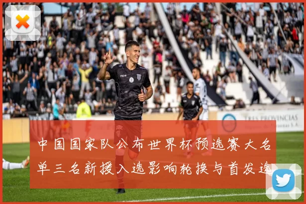 中国国家队公布世界杯预选赛大名单三名新援入选影响轮换与首发选择