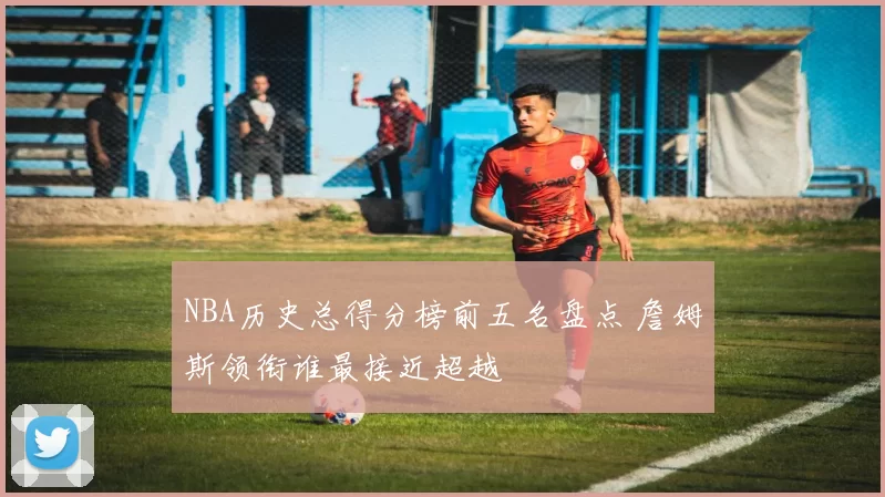 NBA历史总得分榜前五名盘点 詹姆斯领衔谁最接近超越