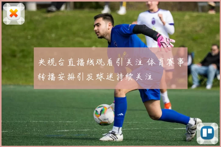 央视台直播线观看引关注 体育赛事转播安排引发球迷持续关注