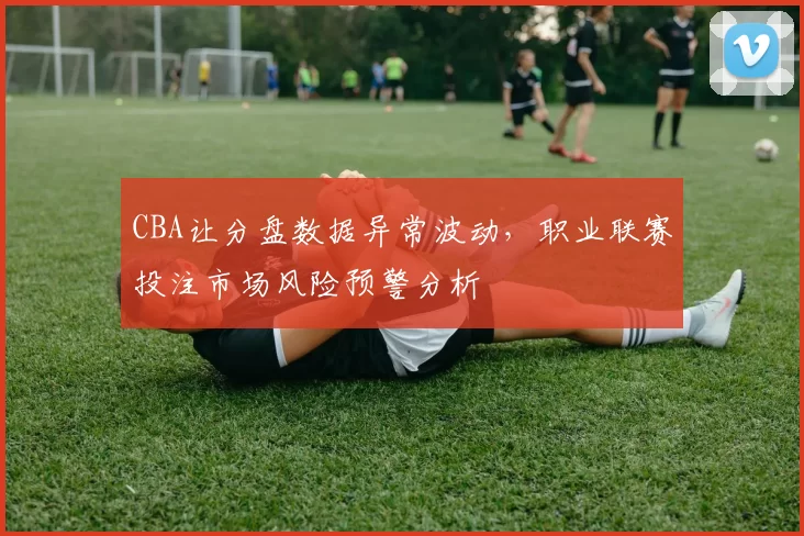 CBA让分盘数据异常波动,职业联赛投注市场风险预警分析