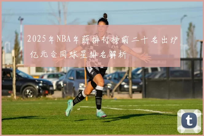 2025年NBA年薪排行榜前二十名出炉 亿元合同球星排名解析