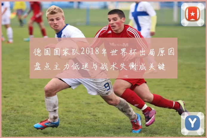德国国家队2018年世界杯出局原因盘点主力低迷与战术失衡成关键