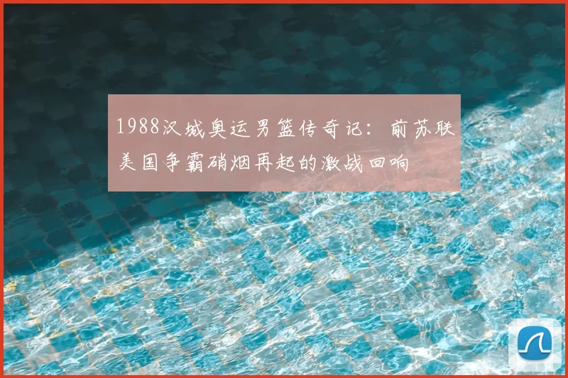 1988汉城奥运男篮传奇记：前苏联美国争霸硝烟再起的激战回响