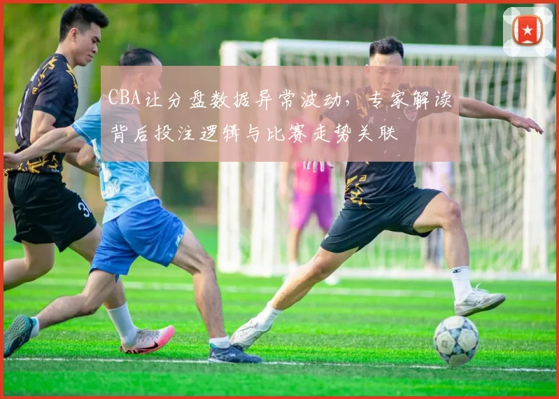CBA让分盘数据异常波动，专家解读背后投注逻辑与比赛走势关联