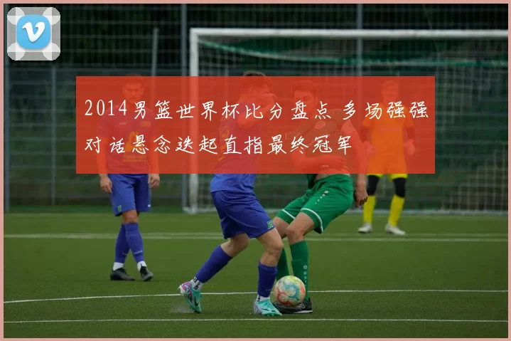 2014男篮世界杯比分盘点 多场强强对话悬念迭起直指最终冠军