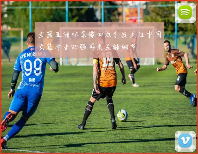 女篮亚洲杯录像回放引发关注中国女篮冲击四强再看关键细节