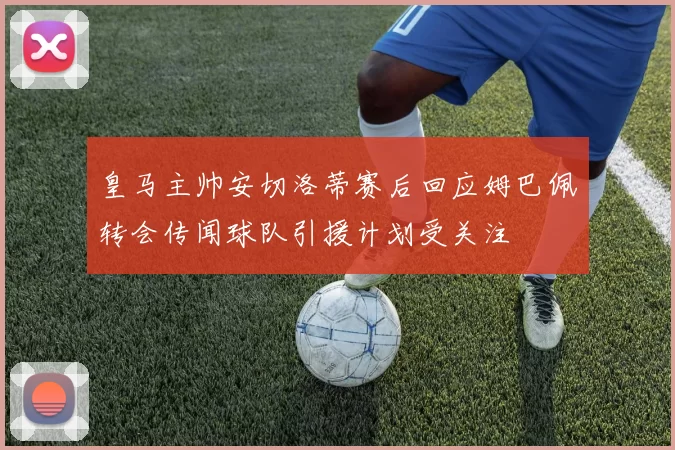 皇马主帅安切洛蒂赛后回应姆巴佩转会传闻球队引援计划受关注