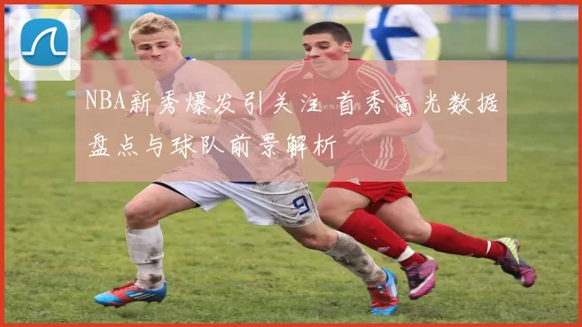 NBA新秀爆发引关注 首秀高光数据盘点与球队前景解析