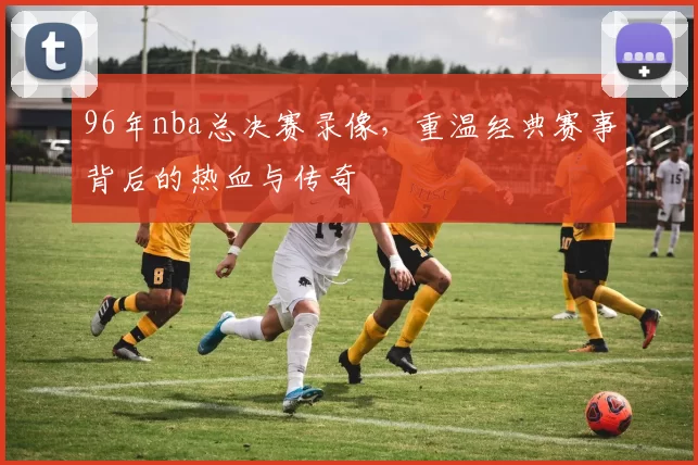 96年nba总决赛录像,重温经典赛事背后的热血与传奇