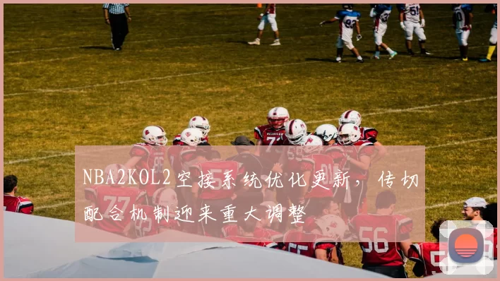 NBA2KOL2空接系统优化更新，传切配合机制迎来重大调整