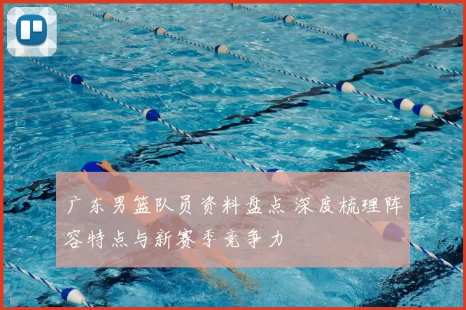 广东男篮队员资料盘点 深度梳理阵容特点与新赛季竞争力