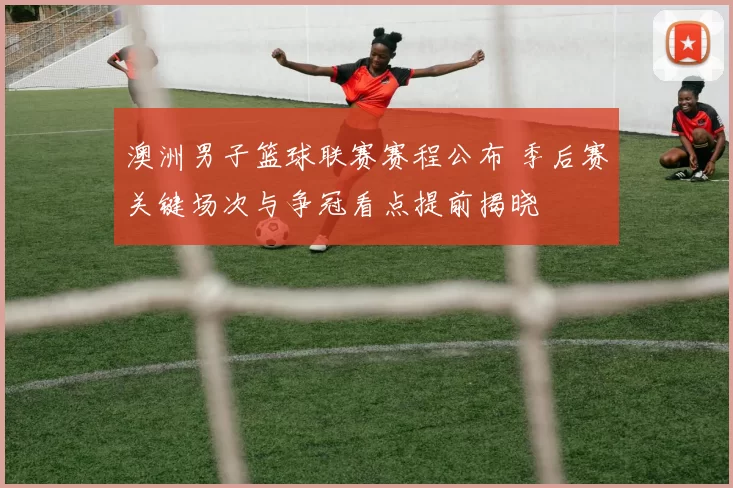 澳洲男子篮球联赛赛程公布 季后赛关键场次与争冠看点提前揭晓