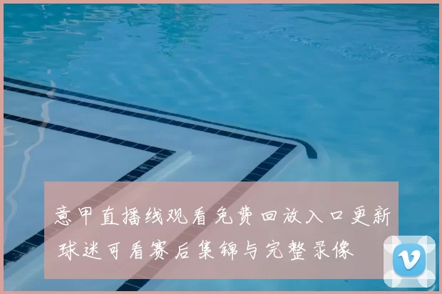 意甲直播线观看免费回放入口更新 球迷可看赛后集锦与完整录像