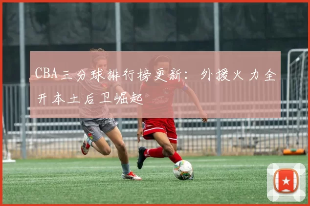 CBA三分球排行榜更新：外援火力全开本土后卫崛起