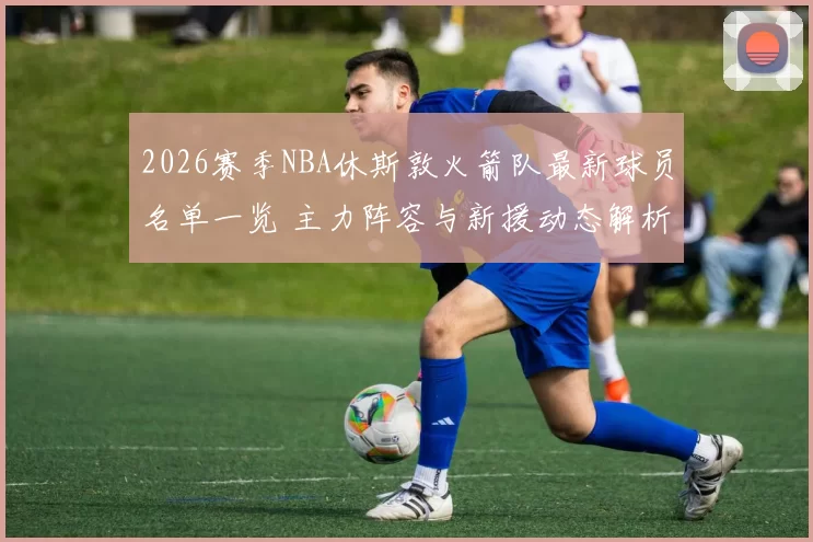 2026赛季NBA休斯敦火箭队最新球员名单一览 主力阵容与新援动态解析