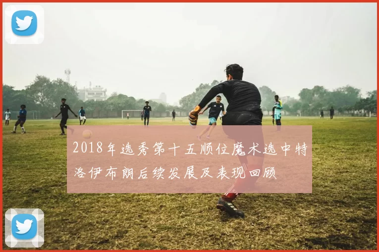 2018年选秀第十五顺位魔术选中特洛伊布朗后续发展及表现回顾