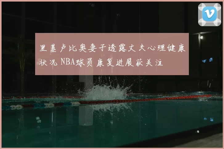 里基卢比奥妻子透露丈夫心理健康状况 NBA球员康复进展获关注