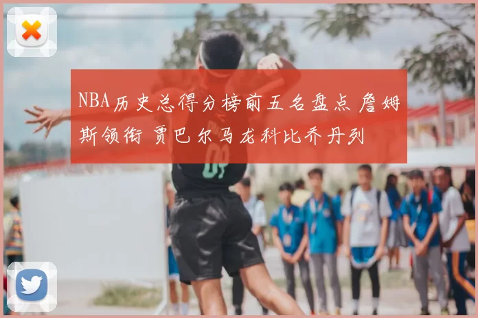 NBA历史总得分榜前五名盘点 詹姆斯领衔 贾巴尔马龙科比乔丹列