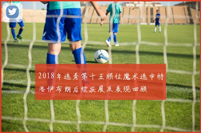 2018年选秀第十五顺位魔术选中特洛伊布朗后续发展及表现回顾