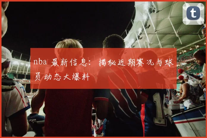 nba 最新信息：揭秘近期赛况与球员动态大爆料