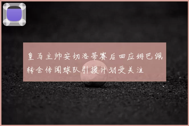 皇马主帅安切洛蒂赛后回应姆巴佩转会传闻球队引援计划受关注