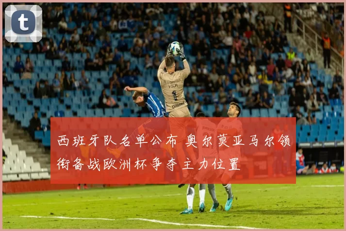 西班牙队名单公布 奥尔莫亚马尔领衔备战欧洲杯争夺主力位置