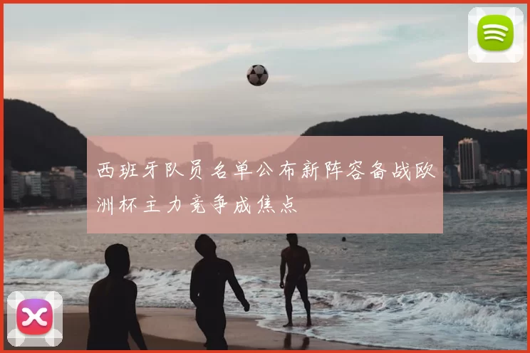 西班牙队员名单公布新阵容备战欧洲杯主力竞争成焦点