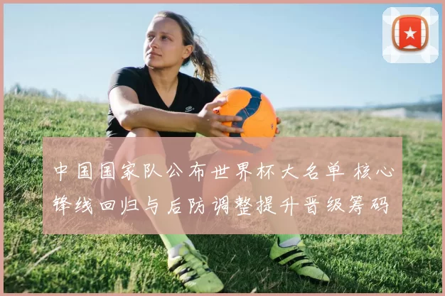 中国国家队公布世界杯大名单 核心锋线回归与后防调整提升晋级筹码