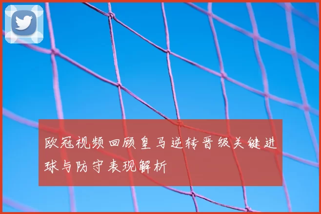 欧冠视频回顾皇马逆转晋级关键进球与防守表现解析