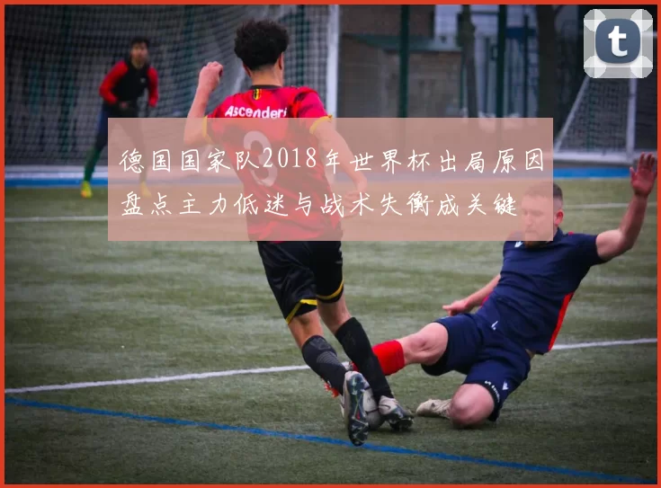 德国国家队2018年世界杯出局原因盘点主力低迷与战术失衡成关键