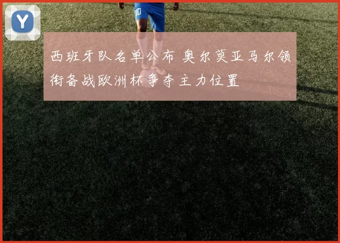 西班牙队名单公布 奥尔莫亚马尔领衔备战欧洲杯争夺主力位置