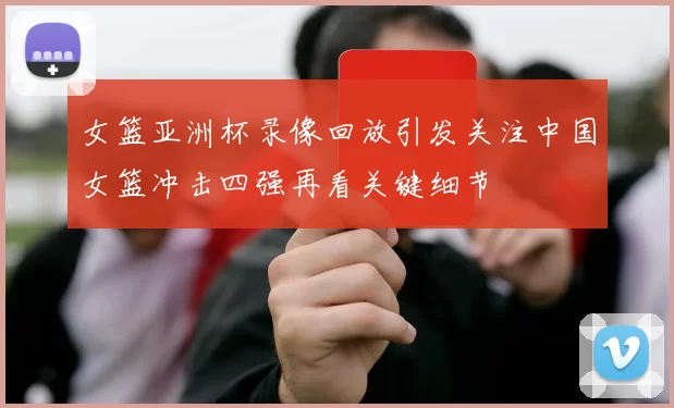 女篮亚洲杯录像回放引发关注中国女篮冲击四强再看关键细节