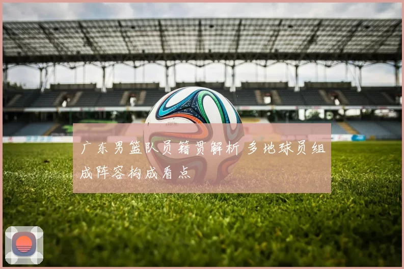 广东男篮队员籍贯解析 多地球员组成阵容构成看点