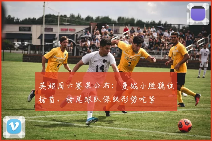 英超周六赛果公布：曼城小胜稳住榜首，榜尾球队保级形势吃紧