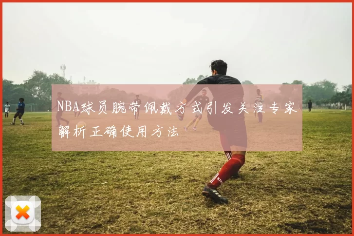 NBA球员腕带佩戴方式引发关注专家解析正确使用方法