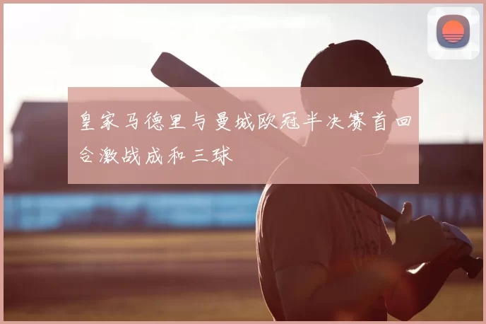 皇家马德里与曼城欧冠半决赛首回合激战成和三球