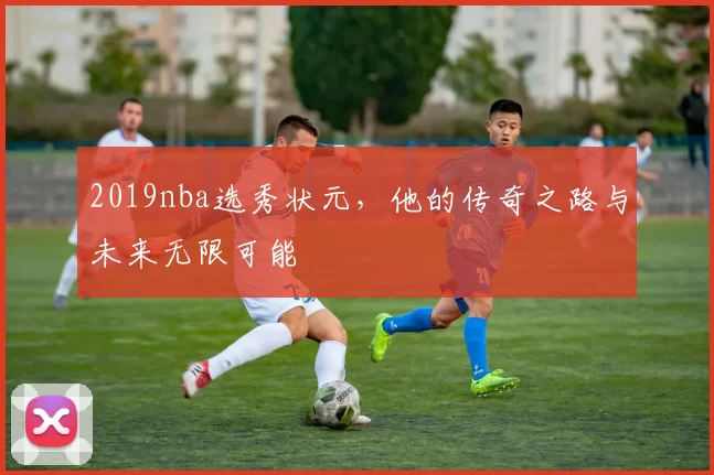 2019nba选秀状元,他的传奇之路与未来无限可能