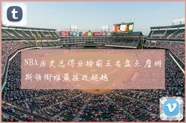 NBA历史总得分榜前五名盘点 詹姆斯领衔谁最接近超越