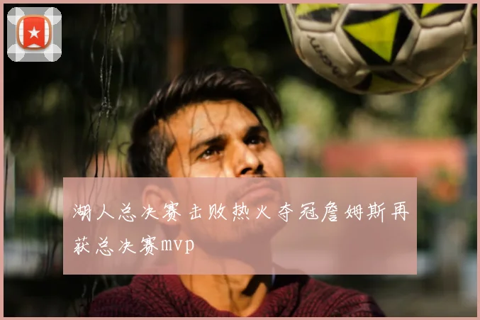 湖人总决赛击败热火夺冠詹姆斯再获总决赛mvp