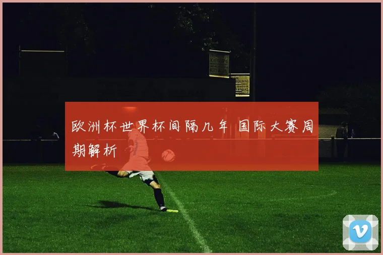 欧洲杯世界杯间隔几年 国际大赛周期解析