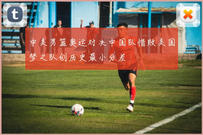 中美男篮奥运对决中国队惜败美国梦之队创历史最小分差
