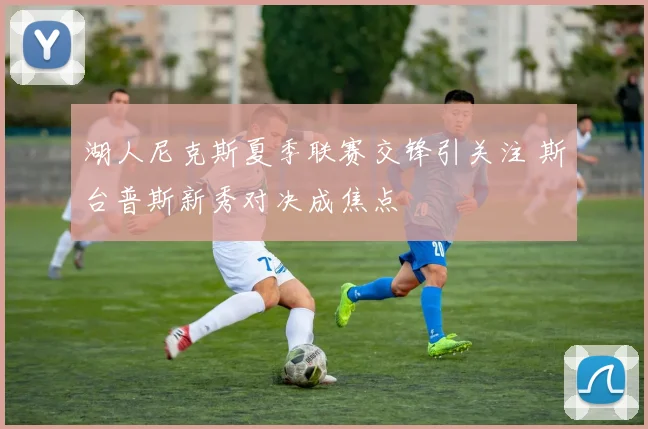 湖人尼克斯夏季联赛交锋引关注 斯台普斯新秀对决成焦点