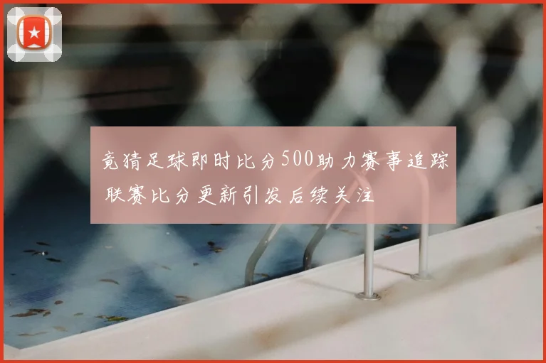 竟猜足球即时比分500助力赛事追踪 联赛比分更新引发后续关注