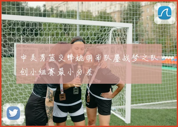 中美男篮交锋姚明率队鏖战梦之队创小组赛最小分差