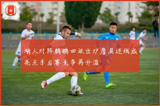 湖人对阵鹈鹕回放出炉詹眉连线成亮点季后赛竞争再升温