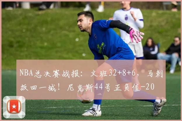 NBA总决赛战报:文班32+8+6,马刺扳回一城!尼克斯44号正负值-20