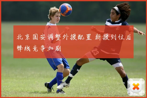 北京国安调整外援配置 新援到位后锋线竞争加剧